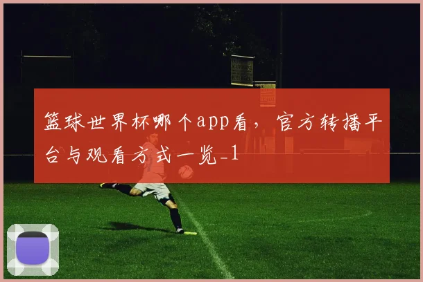 篮球世界杯哪个app看,官方转播平台与观看方式一览_1