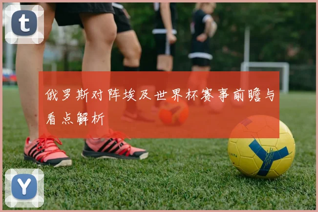 俄罗斯对阵埃及世界杯赛事前瞻与看点解析