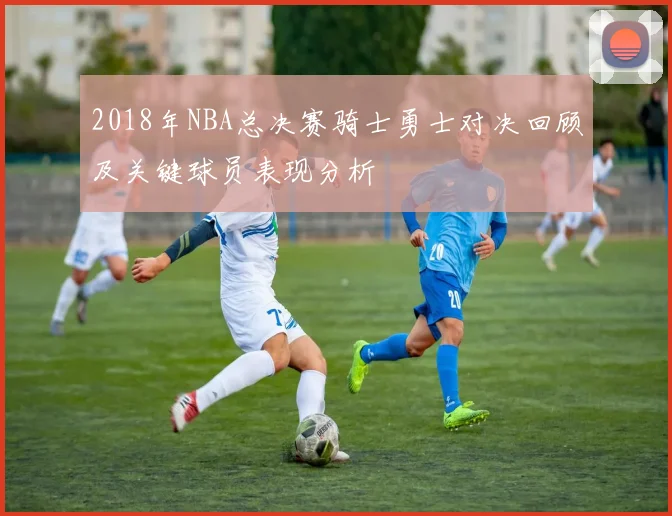2018年NBA总决赛骑士勇士对决回顾及关键球员表现分析