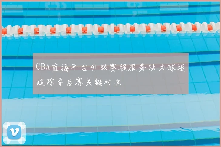 CBA直播平台升级赛程服务助力球迷追踪季后赛关键对决