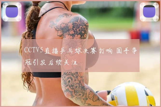 CCTV5直播乒乓球决赛打响 国手争冠引发后续关注