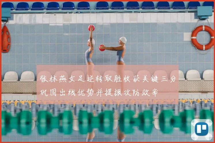 张林燕女足逆转取胜收获关键三分巩固出线优势并提振攻防效率