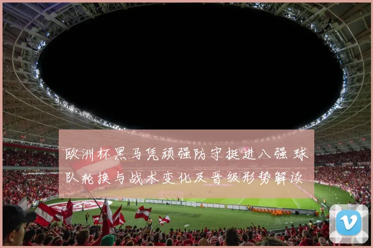 欧洲杯黑马凭顽强防守挺进八强 球队轮换与战术变化及晋级形势解读