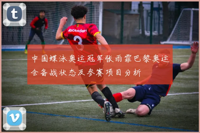 中国蝶泳奥运冠军张雨霏巴黎奥运会备战状态及参赛项目分析
