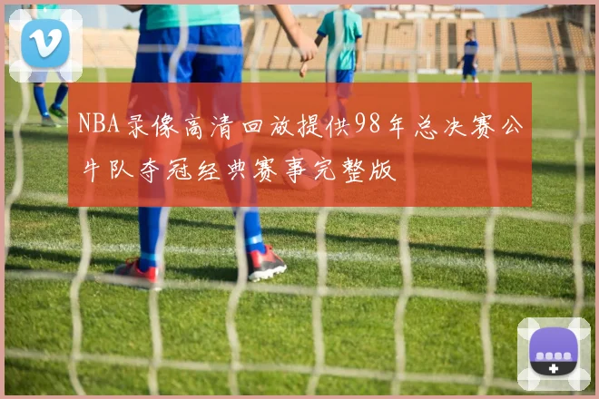 NBA录像高清回放提供98年总决赛公牛队夺冠经典赛事完整版