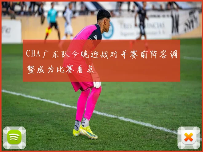 CBA广东队今晚迎战对手赛前阵容调整成为比赛看点