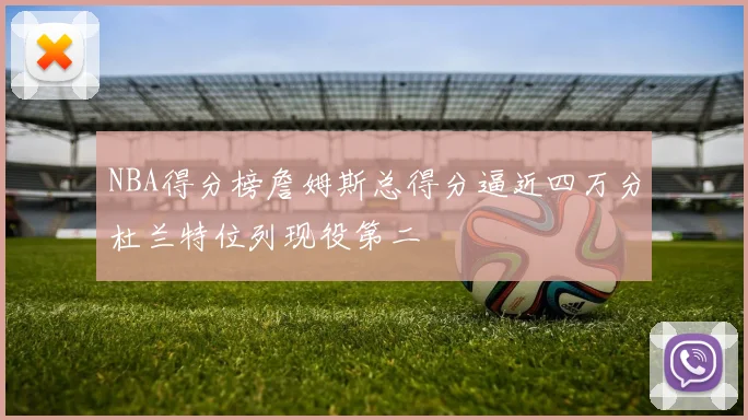 NBA得分榜詹姆斯总得分逼近四万分杜兰特位列现役第二