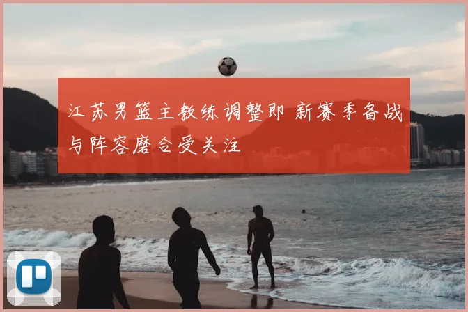 江苏男篮主教练调整即 新赛季备战与阵容磨合受关注