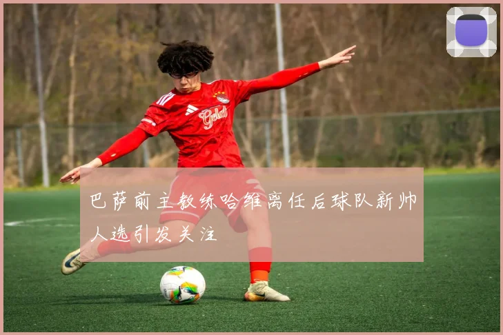 巴萨前主教练哈维离任后球队新帅人选引发关注