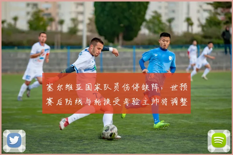 塞尔维亚国家队员伤停缺阵,世预赛后防线与轮换受考验主帅将调整首发