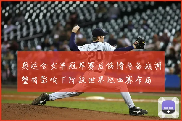 奥运会女单冠军赛后伤情与备战调整将影响下阶段世界巡回赛布局
