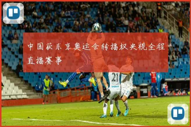 中国获东京奥运会转播权央视全程直播赛事