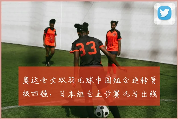 奥运会女双羽毛球中国组合逆转晋级四强，日本组合止步赛况与出线形势分析