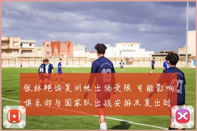 张林艳恢复训练出场受限 可能影响俱乐部与国家队出战安排及复出时间表