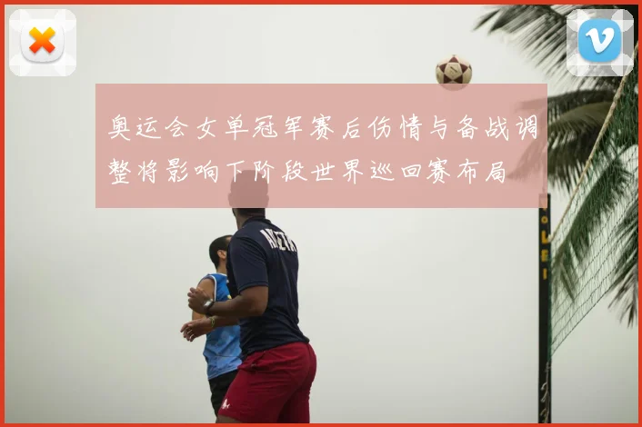 奥运会女单冠军赛后伤情与备战调整将影响下阶段世界巡回赛布局