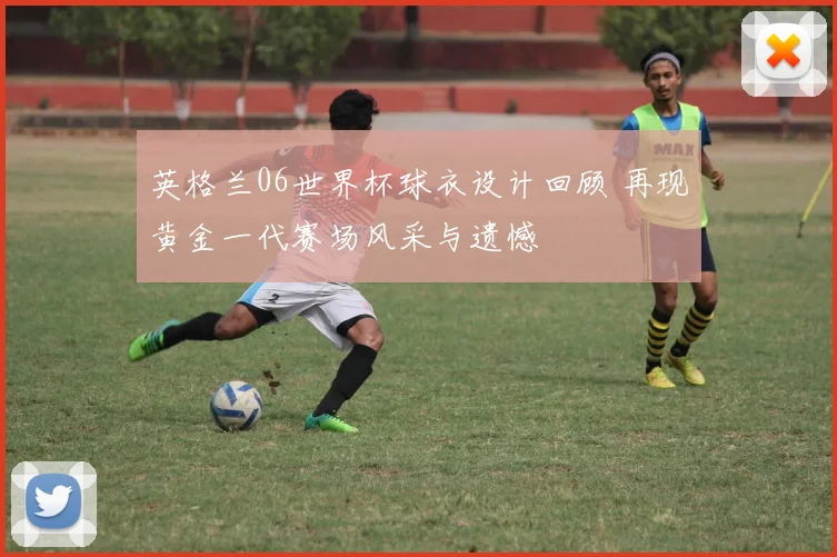 英格兰06世界杯球衣设计回顾 再现黄金一代赛场风采与遗憾