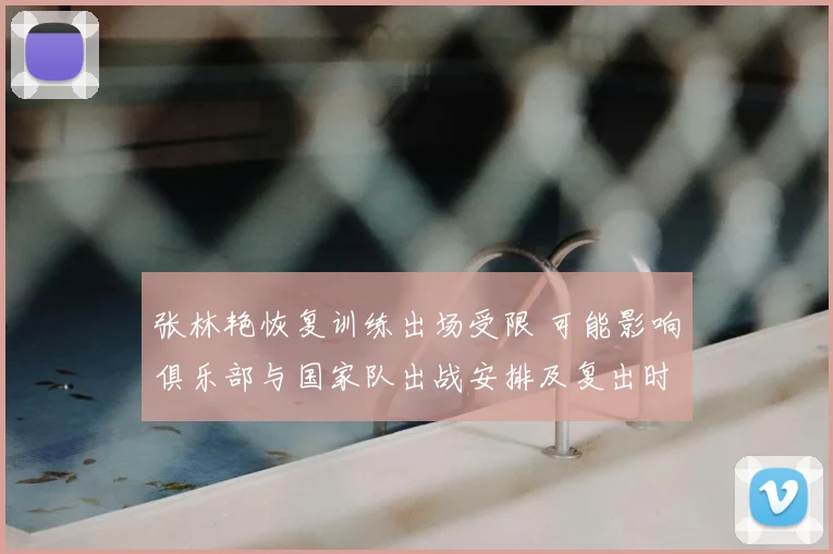 张林艳恢复训练出场受限 可能影响俱乐部与国家队出战安排及复出时间表