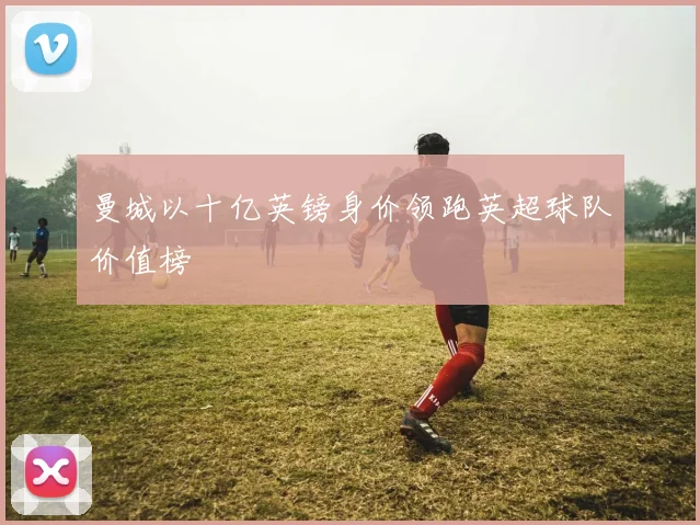 曼城以十亿英镑身价领跑英超球队价值榜