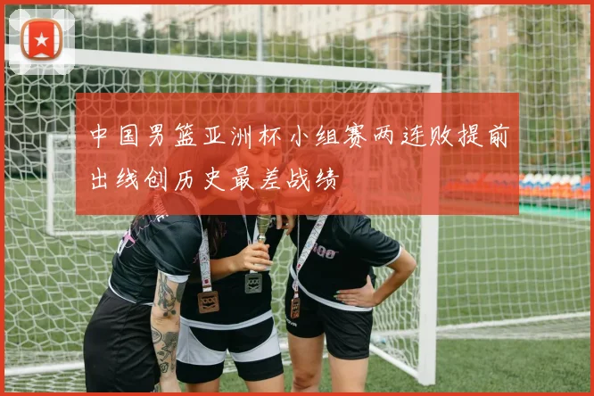 中国男篮亚洲杯小组赛两连败提前出线创历史最差战绩