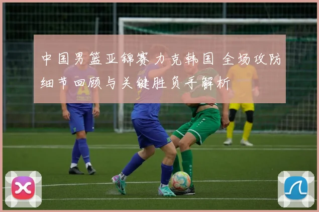 中国男篮亚锦赛力克韩国 全场攻防细节回顾与关键胜负手解析