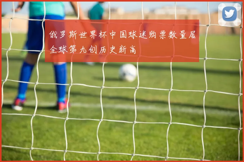 俄罗斯世界杯中国球迷购票数量居全球第九创历史新高