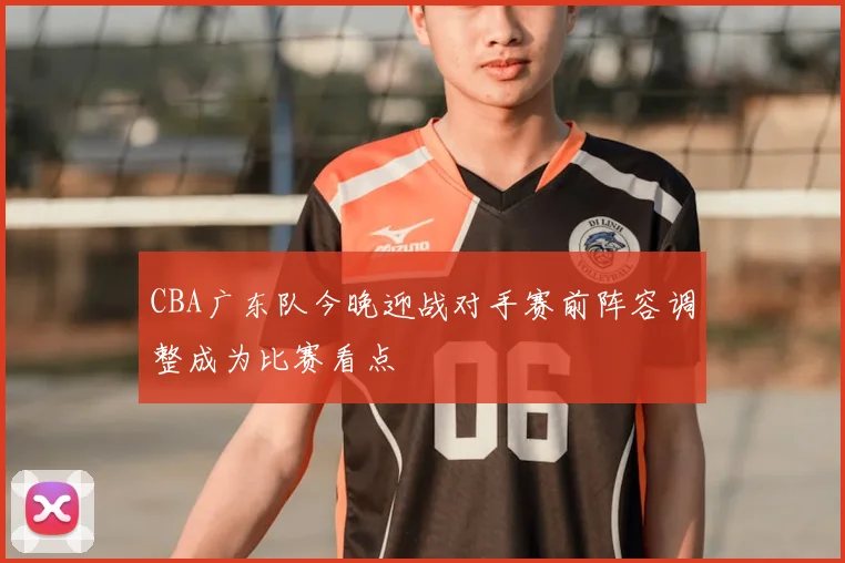 CBA广东队今晚迎战对手赛前阵容调整成为比赛看点