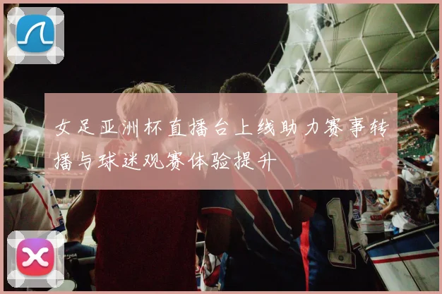 女足亚洲杯直播台上线助力赛事转播与球迷观赛体验提升