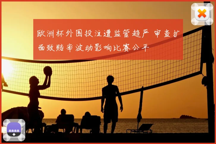 欧洲杯外围投注遭监管趋严 审查扩面致赔率波动影响比赛公平