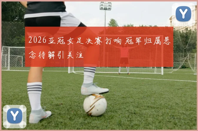 2026亚冠女足决赛打响 冠军归属悬念待解引关注