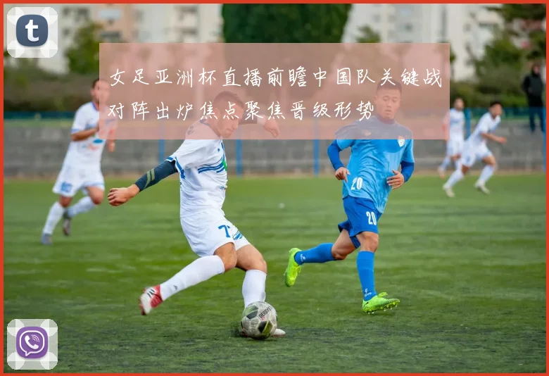 女足亚洲杯直播前瞻中国队关键战对阵出炉焦点聚焦晋级形势